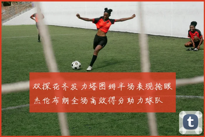 双探花齐发力塔图姆半场表现抢眼杰伦布朗全场高效得分助力球队