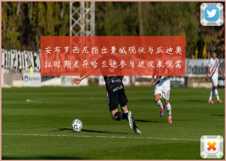 安布罗西尼指出曼城现状与瓜迪奥拉时期差异哈兰德参与进攻表现需提升