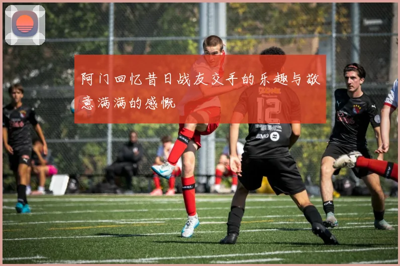 阿门回忆昔日战友交手的乐趣与敬意满满的感慨