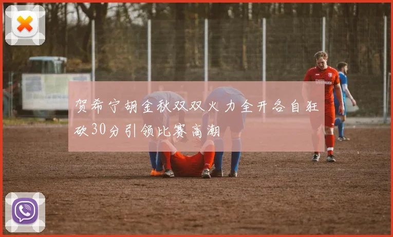 贺希宁胡金秋双双火力全开各自狂砍30分引领比赛高潮