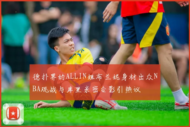 德扑界的ALLIN姐布兰妮身材出众NBA观战与库里亲密合影引热议