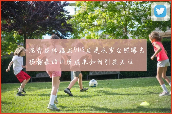 混音逆转猛龙905后更衣室合照曝光杨瀚森的训练成果如何引发关注