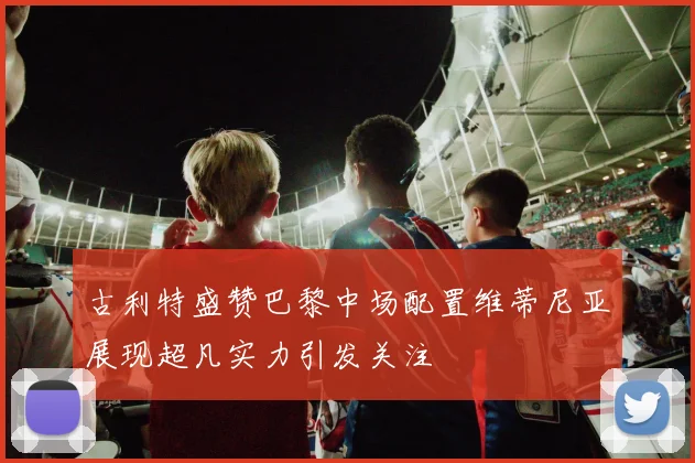 古利特盛赞巴黎中场配置维蒂尼亚展现超凡实力引发关注