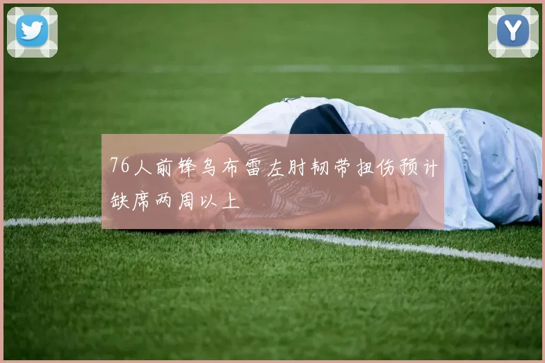 76人前锋乌布雷左肘韧带扭伤预计缺席两周以上