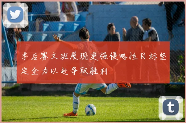 季后赛文班展现更强侵略性目标坚定全力以赴争取胜利