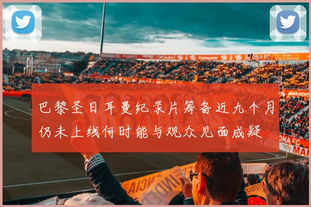 巴黎圣日耳曼纪录片筹备近九个月仍未上线何时能与观众见面成疑