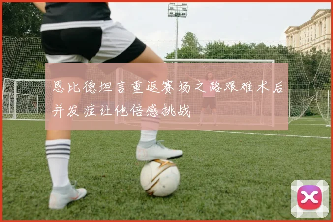 恩比德坦言重返赛场之路艰难术后并发症让他倍感挑战