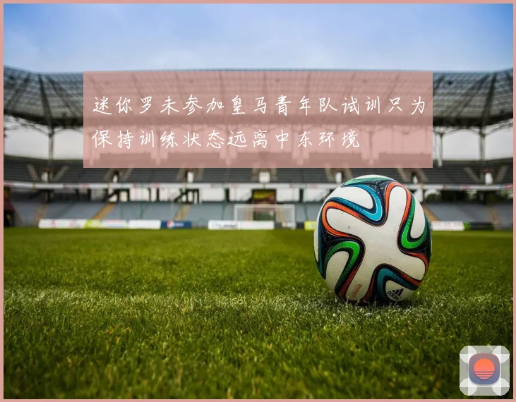 迷你罗未参加皇马青年队试训只为保持训练状态远离中东环境