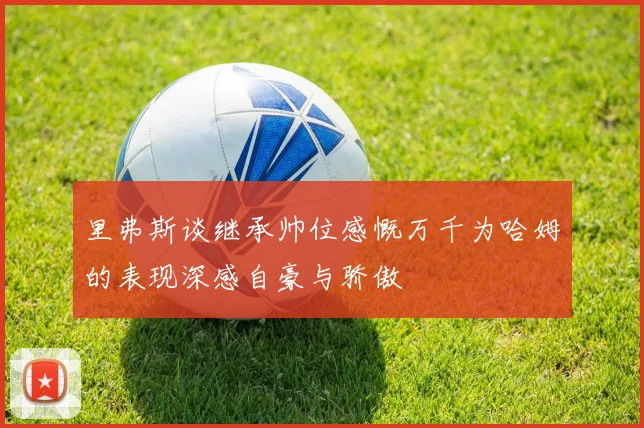 里弗斯谈继承帅位感慨万千为哈姆的表现深感自豪与骄傲