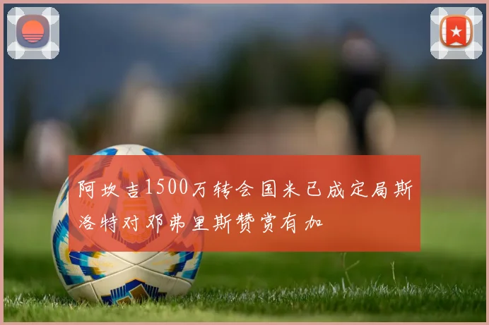 阿坎吉1500万转会国米已成定局斯洛特对邓弗里斯赞赏有加